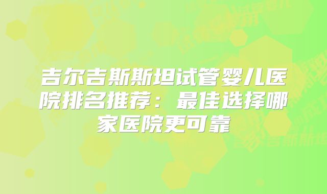 吉尔吉斯斯坦试管婴儿医院排名推荐：最佳选择哪家医院更可靠