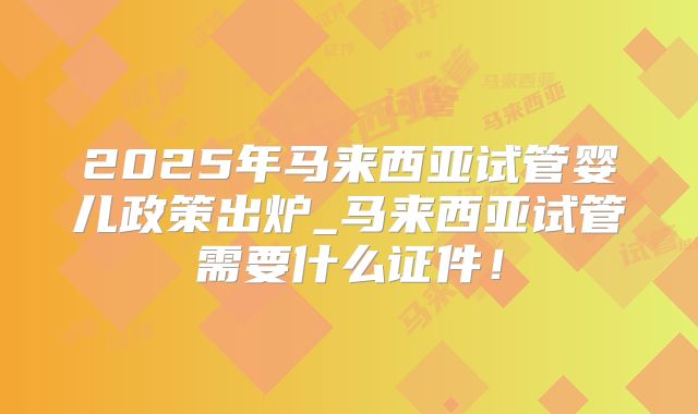 2025年马来西亚试管婴儿政策出炉_马来西亚试管需要什么证件！