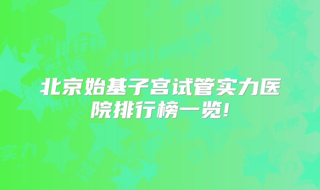 北京始基子宫试管实力医院排行榜一览!