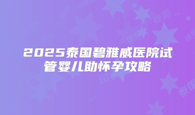 2025泰国碧雅威医院试管婴儿助怀孕攻略