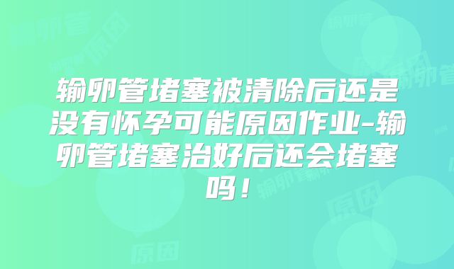 输卵管堵塞被清除后还是没有怀孕可能原因作业-输卵管堵塞治好后还会堵塞吗!