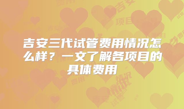 吉安三代试管费用情况怎么样？一文了解各项目的具体费用