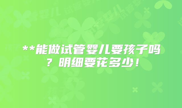 **能做试管婴儿要孩子吗？明细要花多少！
