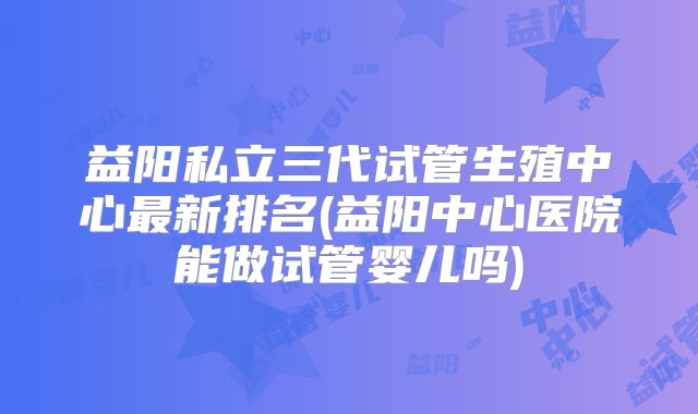 益阳私立三代试管生殖中心最新排名(益阳中心医院能做试管婴儿吗)
