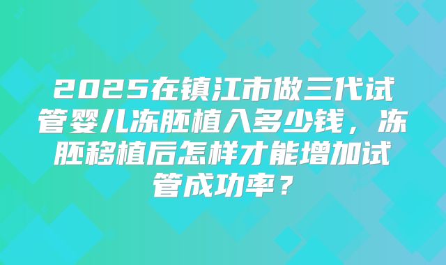 2025在镇江市做三代试管婴儿冻胚植入多少钱,冻胚移植后怎样才能增加试管成功率?