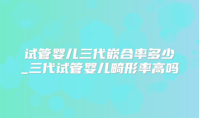 试管婴儿三代嵌合率多少_三代试管婴儿畸形率高吗