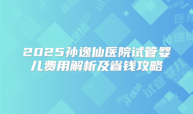 2025孙逸仙医院试管婴儿费用解析及省钱攻略