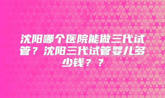 沈阳哪个医院能做三代试管?沈阳三代试管婴儿多少钱??