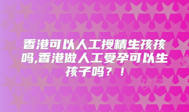 香港可以人工授精生孩孩吗,香港做人工受孕可以生孩子吗？！