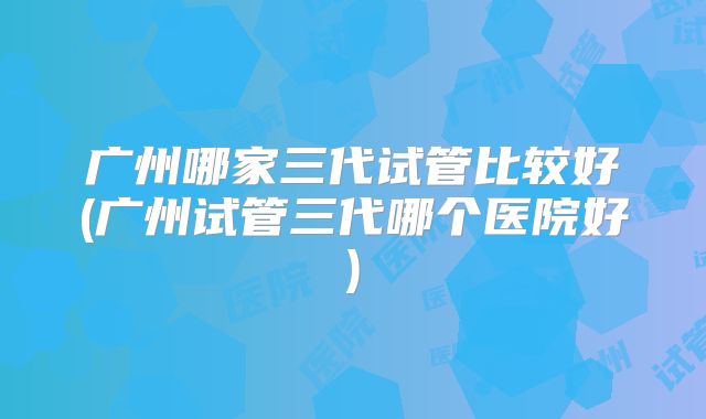 广州哪家三代试管比较好(广州试管三代哪个医院好)