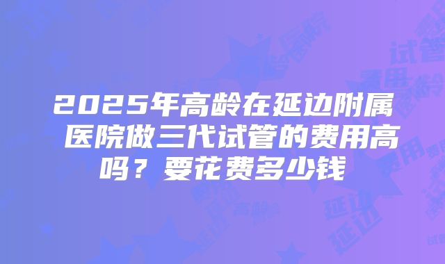 2025年高龄在延边附属 医院做三代试管的费用高吗？要花费多少钱