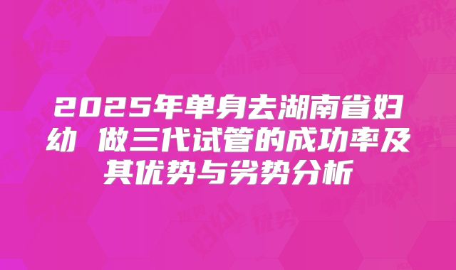 2025年单身去湖南省妇幼 做三代试管的成功率及其优势与劣势分析