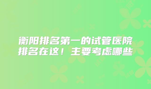 衡阳排名第一的试管医院排名在这!主要考虑哪些