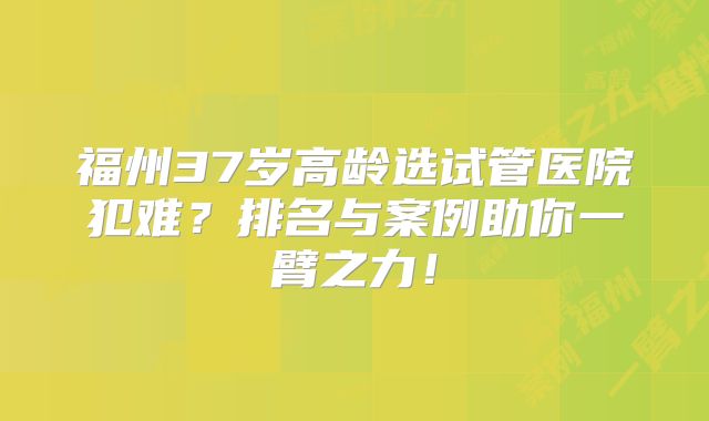 福州37岁高龄选试管医院犯难？排名与案例助你一臂之力！