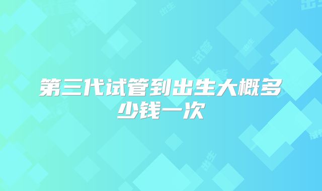 第三代试管到出生大概多少钱一次