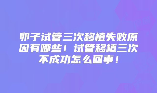 卵子试管三次移植失败原因有哪些！试管移植三次不成功怎么回事！