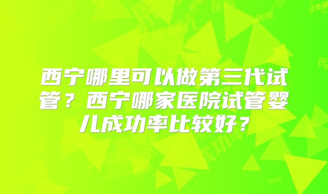 西宁哪里可以做第三代试管？西宁哪家医院试管婴儿成功率比较好？