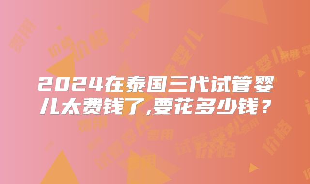 2024在泰国三代试管婴儿太费钱了,要花多少钱?