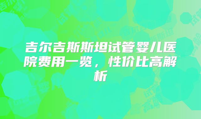 吉尔吉斯斯坦试管婴儿医院费用一览,性价比高解析