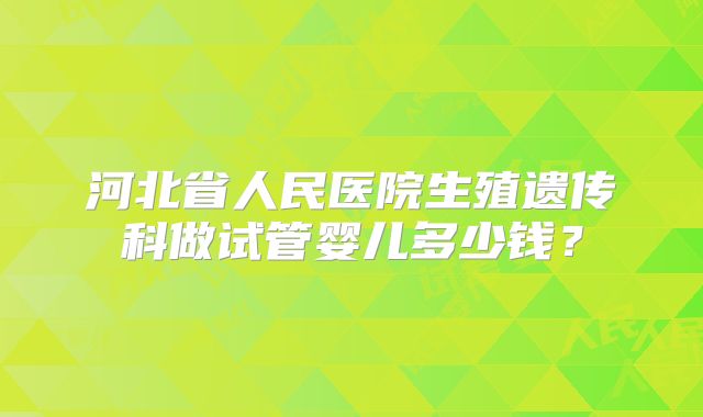 河北省人民医院生殖遗传科做试管婴儿多少钱？