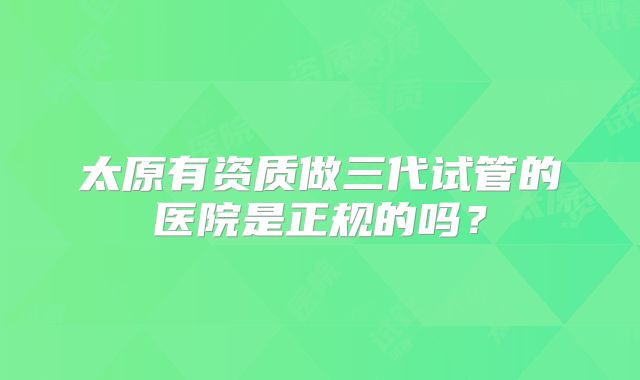 太原有资质做三代试管的医院是正规的吗？