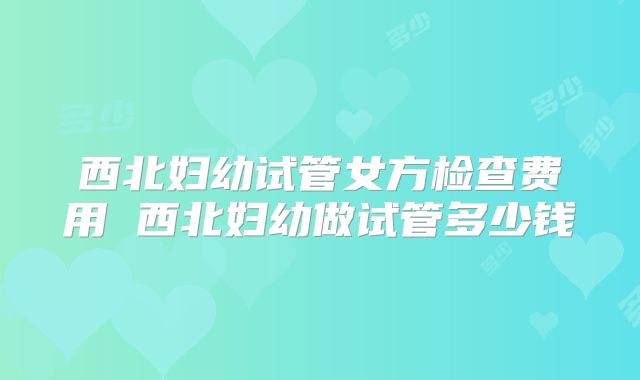 西北妇幼试管女方检查费用 西北妇幼做试管多少钱