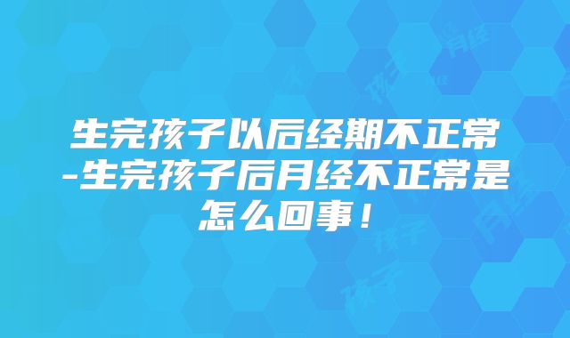 生完孩子以后经期不正常-生完孩子后月经不正常是怎么回事！