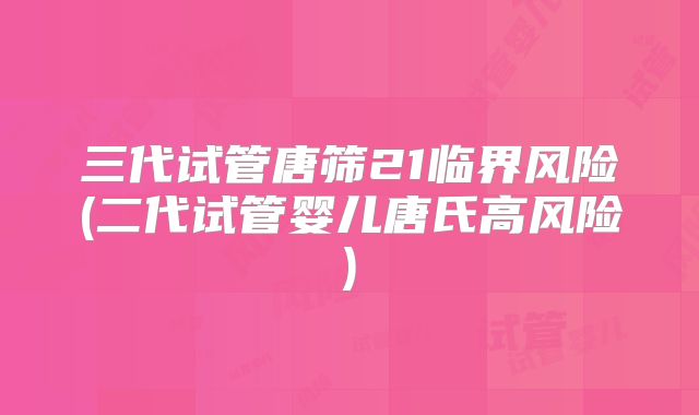 三代试管唐筛21临界风险(二代试管婴儿唐氏高风险)