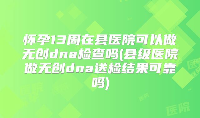 怀孕13周在县医院可以做无创dna检查吗(县级医院做无创dna送检结果可靠吗)