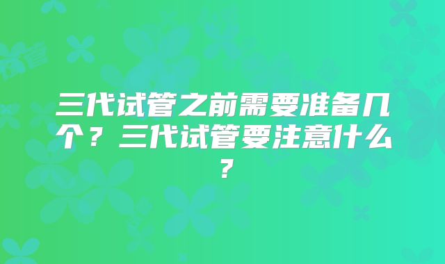三代试管之前需要准备几个？三代试管要注意什么？