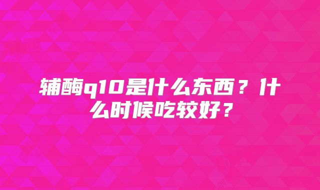 辅酶q10是什么东西？什么时候吃较好？