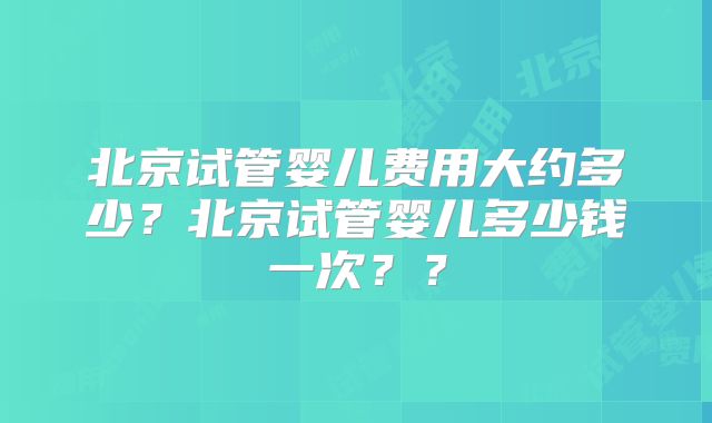北京试管婴儿费用大约多少?北京试管婴儿多少钱一次??