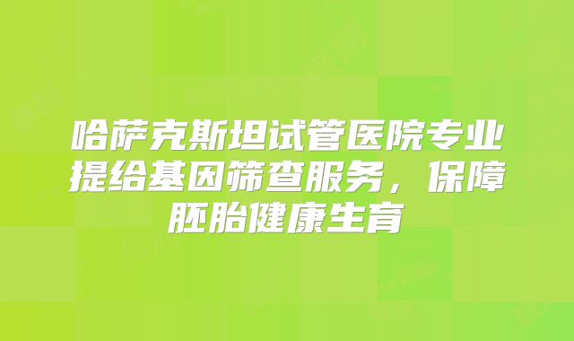 哈萨克斯坦试管医院专业提给基因筛查服务,保障胚胎健康生育