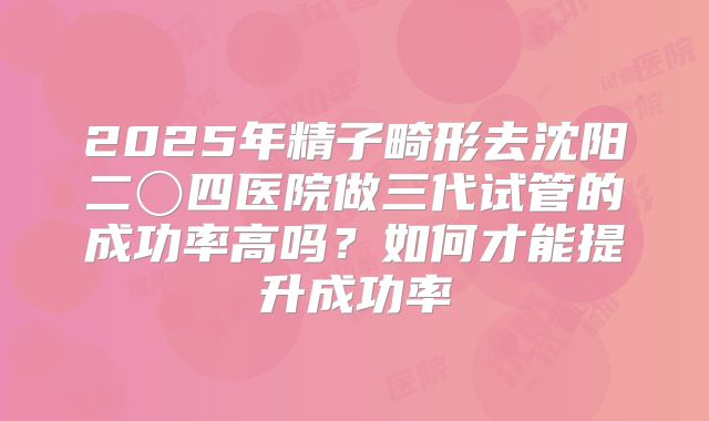 2025年精子畸形去沈阳二〇四医院做三代试管的成功率高吗?如何才能提升成功率