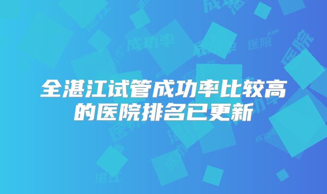 全湛江试管成功率比较高的医院排名已更新