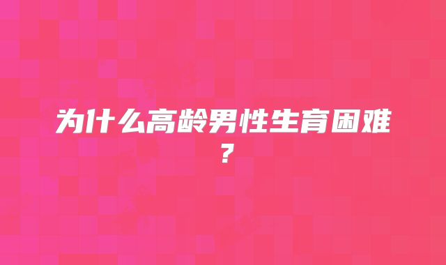 为什么高龄男性生育困难？