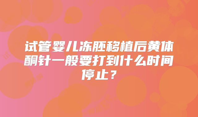 试管婴儿冻胚移植后黄体酮针一般要打到什么时间停止?