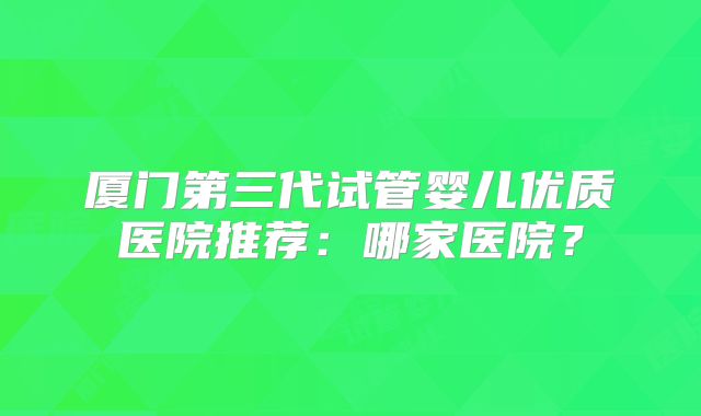 厦门第三代试管婴儿优质医院推荐：哪家医院？