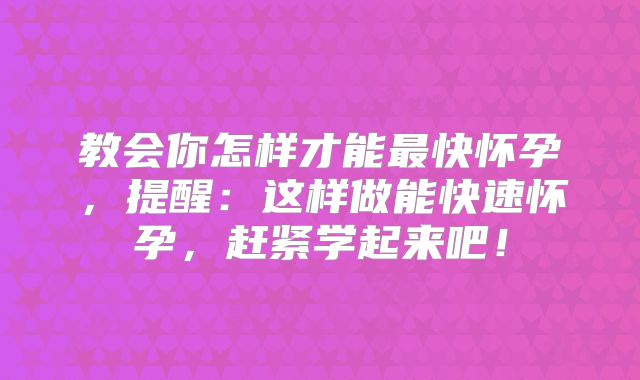 教会你怎样才能最快怀孕，提醒：这样做能快速怀孕，赶紧学起来吧！