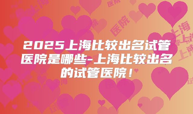 2025上海比较出名试管医院是哪些-上海比较出名的试管医院!
