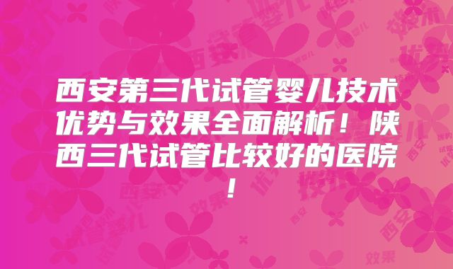 西安第三代试管婴儿技术优势与效果全面解析！陕西三代试管比较好的医院！