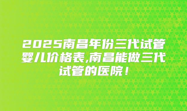 2025南昌年份三代试管婴儿价格表,南昌能做三代试管的医院!