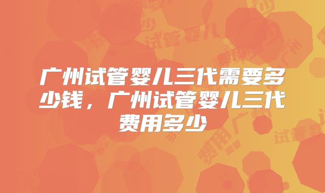广州试管婴儿三代需要多少钱，广州试管婴儿三代费用多少