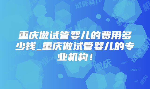 重庆做试管婴儿的费用多少钱_重庆做试管婴儿的专业机构!