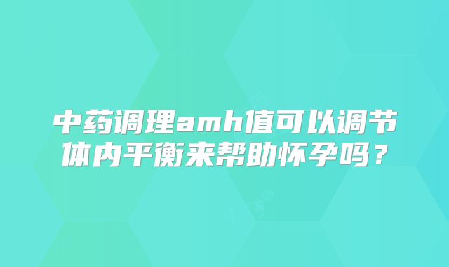 中药调理amh值可以调节体内平衡来帮助怀孕吗？