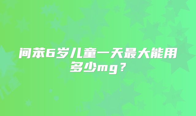 间苯6岁儿童一天最大能用多少mg？
