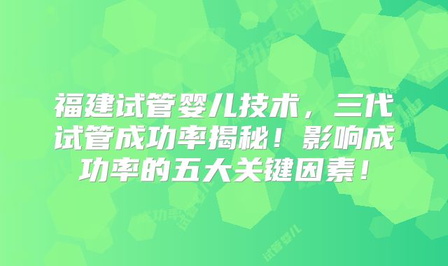 福建试管婴儿技术，三代试管成功率揭秘！影响成功率的五大关键因素！