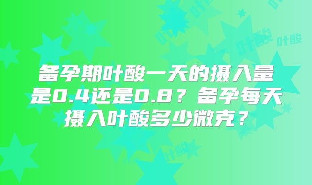 备孕期叶酸一天的摄入量是0.4还是0.8？备孕每天摄入叶酸多少微克？
