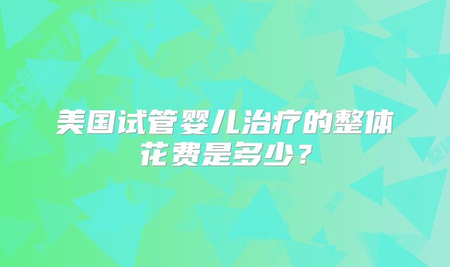 美国试管婴儿治疗的整体花费是多少?