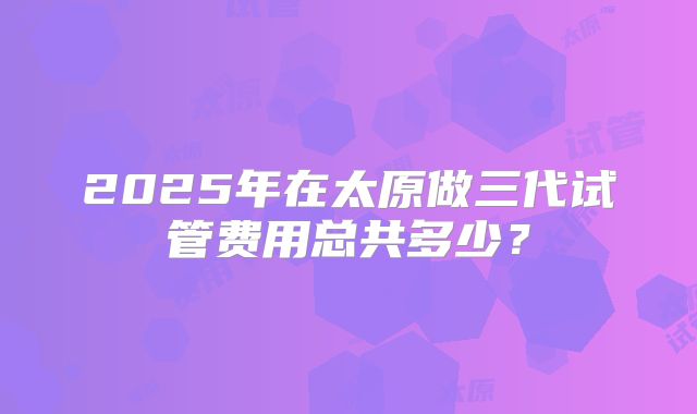 2025年在太原做三代试管费用总共多少?